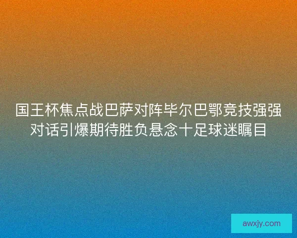 国王杯焦点战巴萨对阵毕尔巴鄂竞技强强对话引爆期待胜负悬念十足球迷瞩目