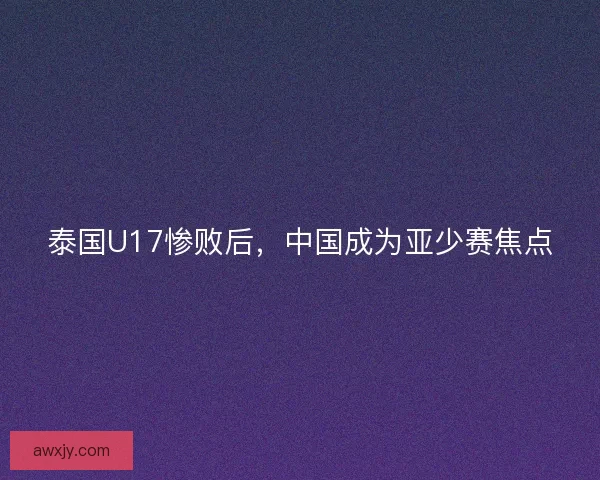 泰国U17惨败后，中国成为亚少赛焦点