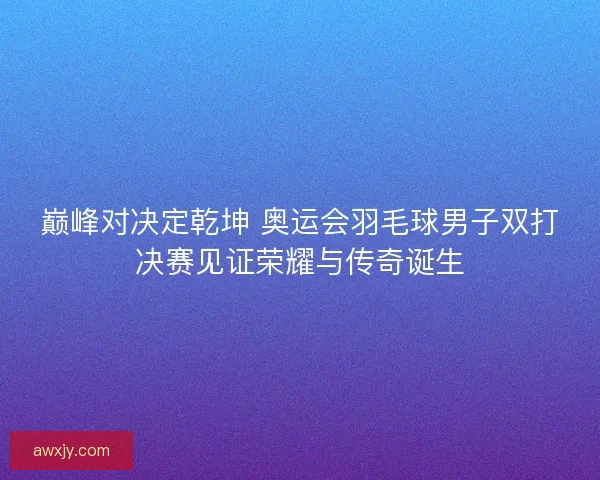 巅峰对决定乾坤 奥运会羽毛球男子双打决赛见证荣耀与传奇诞生
