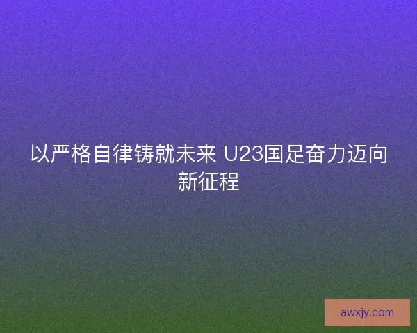 以严格自律铸就未来 U23国足奋力迈向新征程