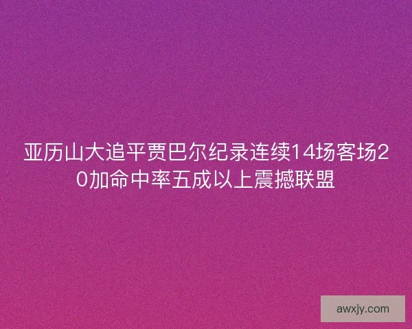 亚历山大追平贾巴尔纪录连续14场客场20加命中率五成以上震撼联盟