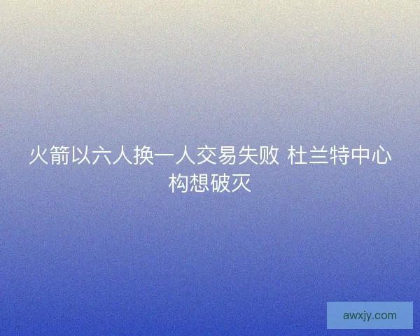 火箭以六人换一人交易失败 杜兰特中心构想破灭