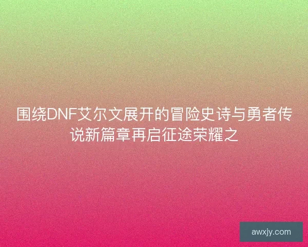 围绕DNF艾尔文展开的冒险史诗与勇者传说新篇章再启征途荣耀之