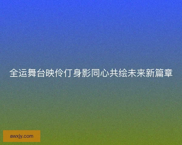 全运舞台映伶仃身影同心共绘未来新篇章