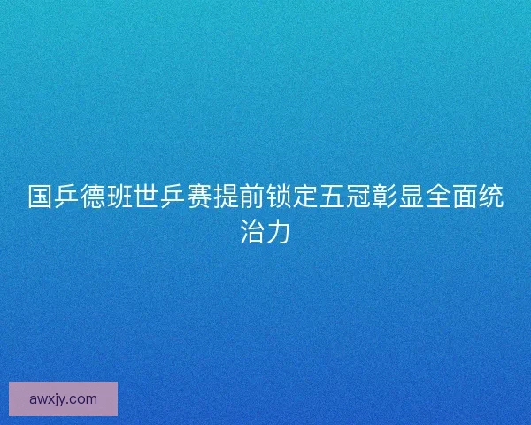 国乒德班世乒赛提前锁定五冠彰显全面统治力