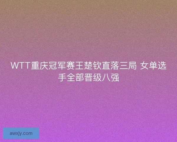 WTT重庆冠军赛王楚钦直落三局 女单选手全部晋级八强