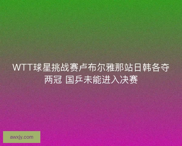 WTT球星挑战赛卢布尔雅那站日韩各夺两冠 国乒未能进入决赛