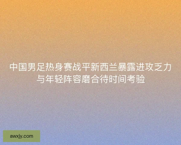 中国男足热身赛战平新西兰暴露进攻乏力与年轻阵容磨合待时间考验
