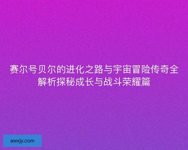 赛尔号贝尔的进化之路与宇宙冒险传奇全解析探秘成长与战斗荣耀篇