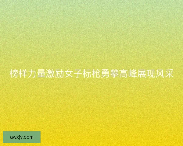 榜样力量激励女子标枪勇攀高峰展现风采